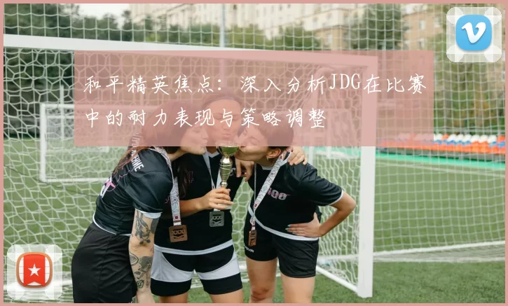 和平精英焦点：深入分析JDG在比赛中的耐力表现与策略调整