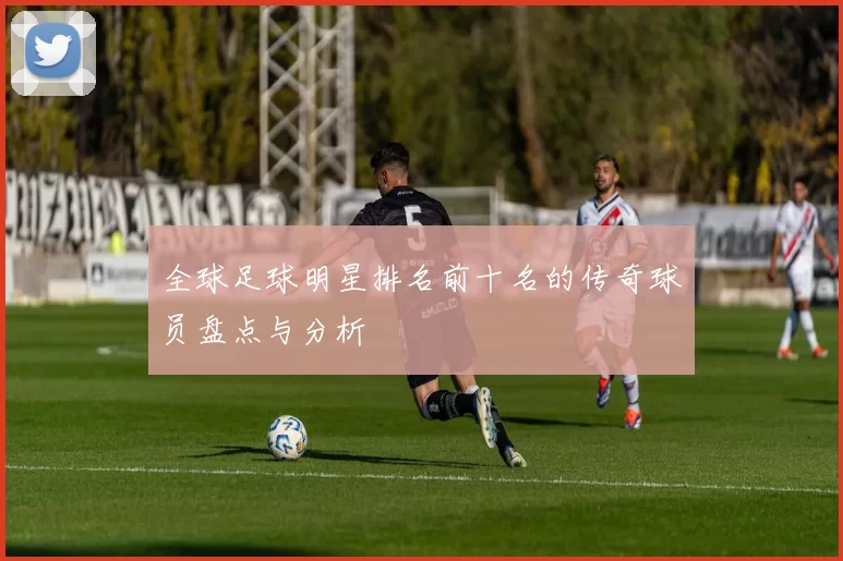 全球足球明星排名前十名的传奇球员盘点与分析