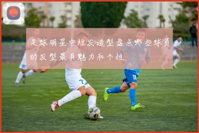 足球明星中短发造型盘点哪些球员的发型最具魅力和个性