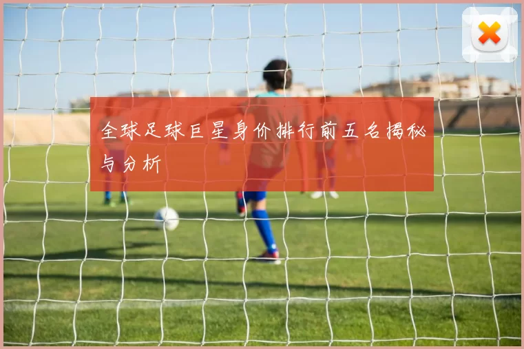 全球足球巨星身价排行前五名揭秘与分析