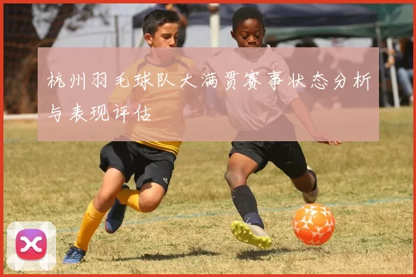 杭州羽毛球队大满贯赛事状态分析与表现评估