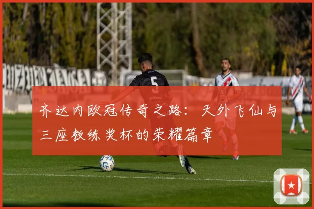 齐达内欧冠传奇之路：天外飞仙与三座教练奖杯的荣耀篇章