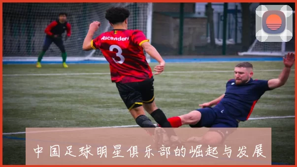 中国足球明星俱乐部的崛起与发展探讨及其对国内足球的影响