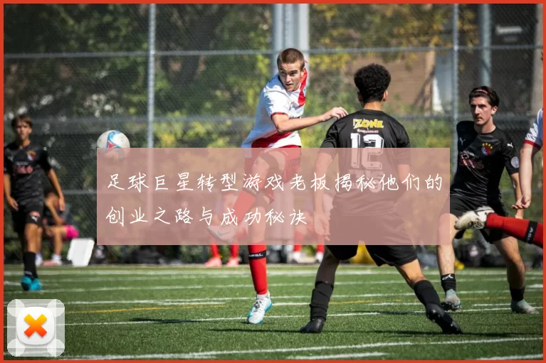 足球巨星转型游戏老板揭秘他们的创业之路与成功秘诀