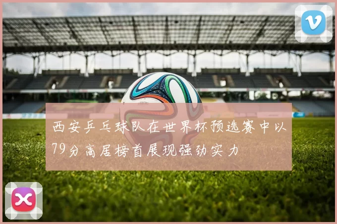 西安乒乓球队在世界杯预选赛中以79分高居榜首展现强劲实力