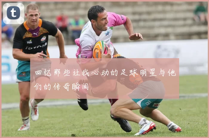 回忆那些让我心动的足球明星与他们的传奇瞬间
