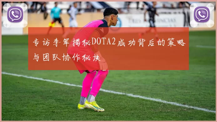 专访李军揭秘DOTA2成功背后的策略与团队协作秘诀