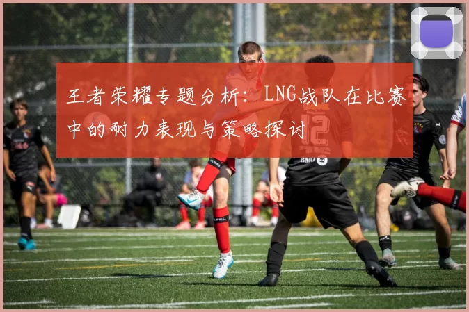 王者荣耀专题分析：LNG战队在比赛中的耐力表现与策略探讨