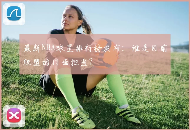 最新NBA球星排行榜发布：谁是目前联盟的门面担当？