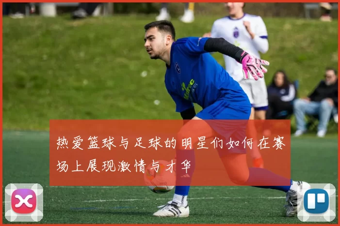 热爱篮球与足球的明星们如何在赛场上展现激情与才华