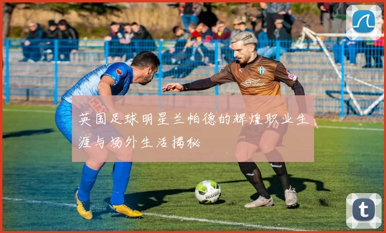 英国足球明星兰帕德的辉煌职业生涯与场外生活揭秘