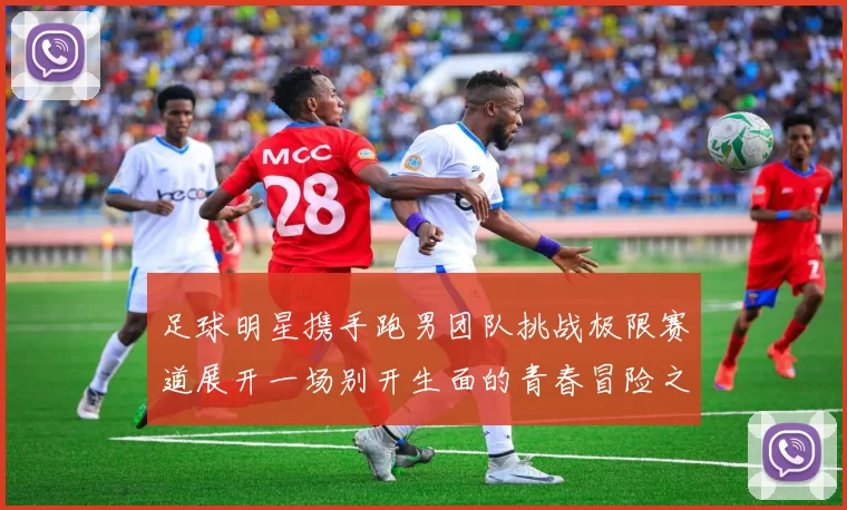 足球明星携手跑男团队挑战极限赛道展开一场别开生面的青春冒险之旅
