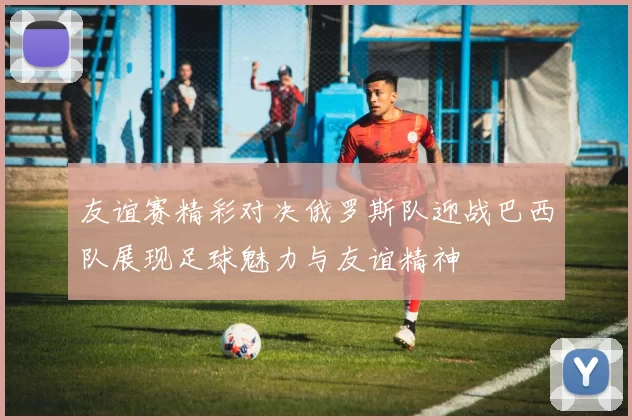 友谊赛精彩对决俄罗斯队迎战巴西队展现足球魅力与友谊精神