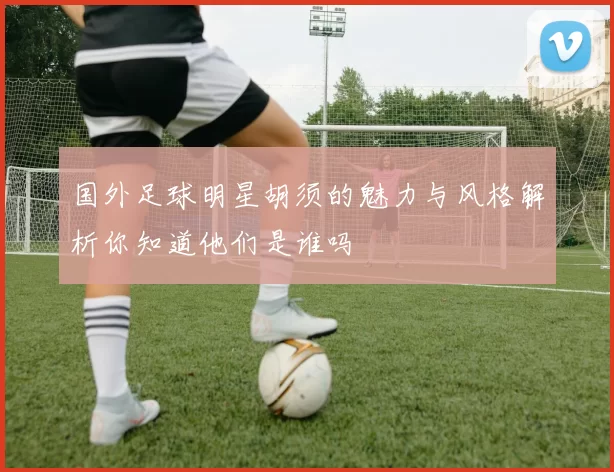 国外足球明星胡须的魅力与风格解析你知道他们是谁吗