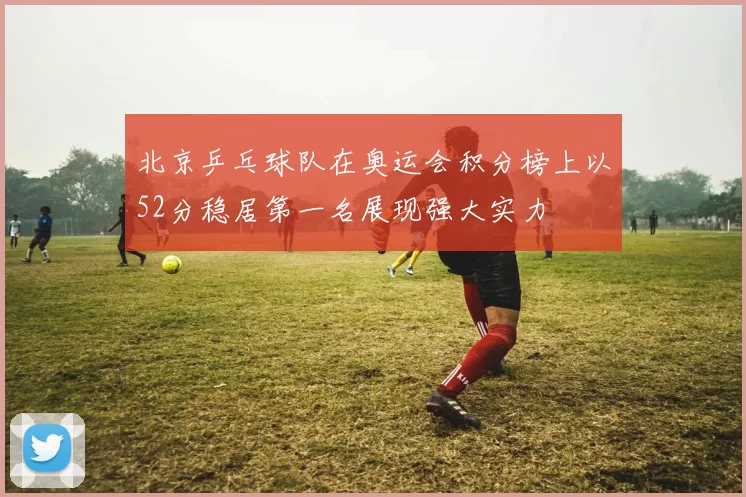北京乒乓球队在奥运会积分榜上以52分稳居第一名展现强大实力
